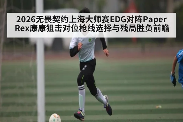 2026无畏契约上海大师赛EDG对阵Paper Rex康康狙击对位枪线选择与残局胜负前瞻