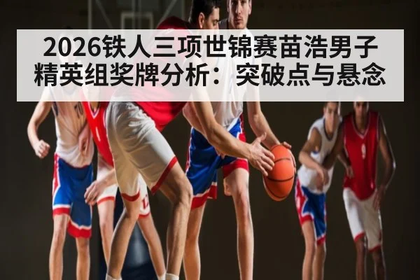 2026铁人三项世锦赛苗浩男子精英组奖牌分析：突破点与悬念